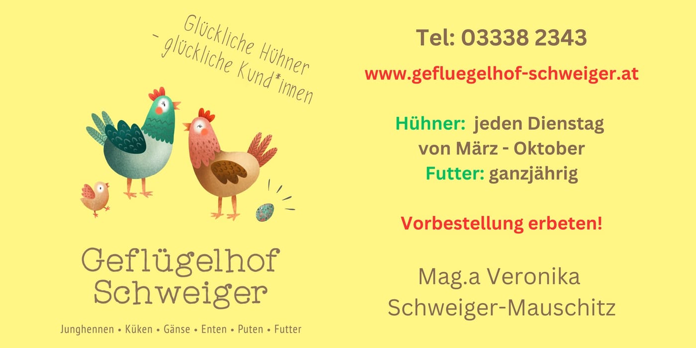 Geflügelhof Schweiger — Glückliche Hühner, glückliche Kund*innen. Junghennen, Küken, Gänse, Enten, Puten, Futter. Tel. 03338 2343, www.gefluegelhof-schweiger.at. Hühner jeden Dienstag von März bis Oktober, Futter ganzjährig, Vorbestellung erbeten. Mag.a Veronika Schweiger-Mauschitz